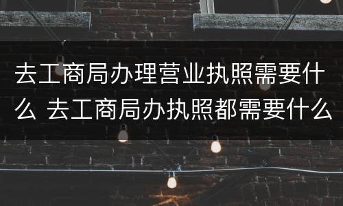 去工商局办理营业执照需要什么 去工商局办执照都需要什么