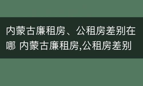 内蒙古廉租房、公租房差别在哪 内蒙古廉租房,公租房差别在哪里