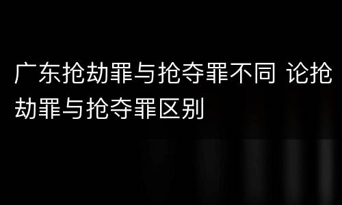 广东抢劫罪与抢夺罪不同 论抢劫罪与抢夺罪区别