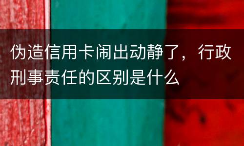 伪造信用卡闹出动静了，行政刑事责任的区别是什么