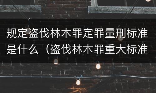 规定盗伐林木罪定罪量刑标准是什么（盗伐林木罪重大标准）