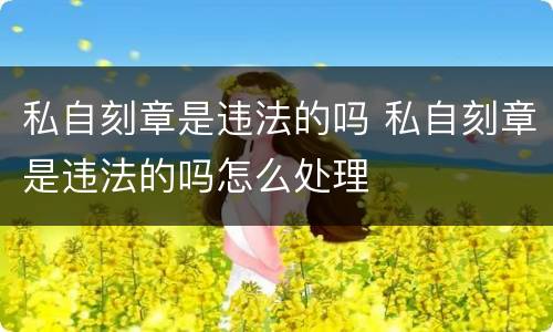 私自刻章是违法的吗 私自刻章是违法的吗怎么处理