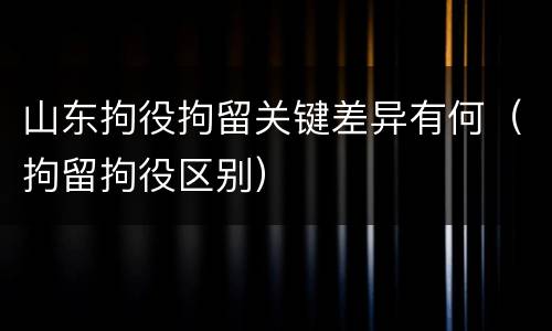 山东拘役拘留关键差异有何（拘留拘役区别）
