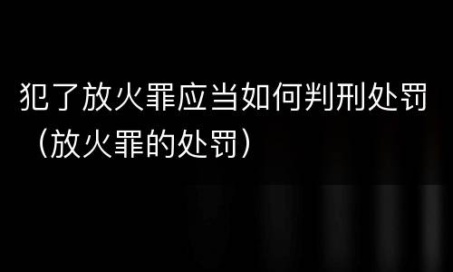 犯了放火罪应当如何判刑处罚（放火罪的处罚）