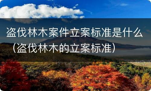 盗伐林木案件立案标准是什么（盗伐林木的立案标准）