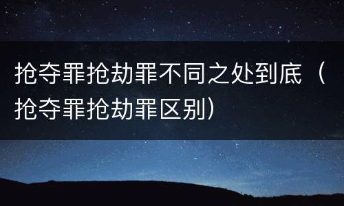 抢夺罪抢劫罪不同之处到底（抢夺罪抢劫罪区别）