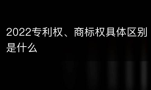 2022专利权、商标权具体区别是什么