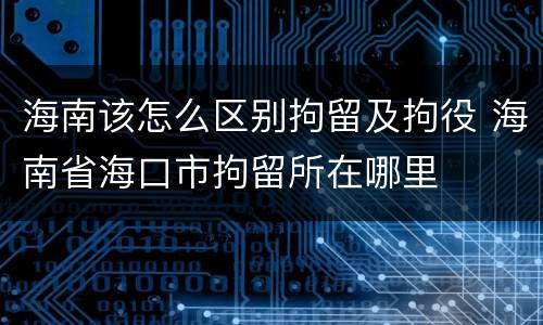 海南该怎么区别拘留及拘役 海南省海口市拘留所在哪里