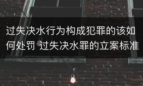 过失决水行为构成犯罪的该如何处罚 过失决水罪的立案标准