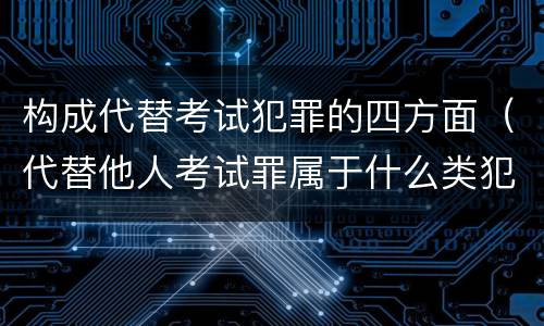 构成代替考试犯罪的四方面（代替他人考试罪属于什么类犯罪）
