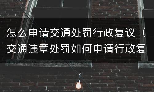 怎么申请交通处罚行政复议（交通违章处罚如何申请行政复议）