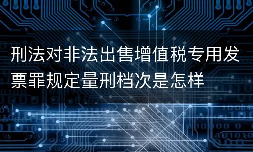 刑法对非法出售增值税专用发票罪规定量刑档次是怎样