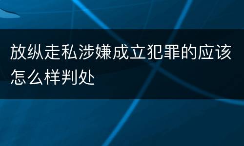 放纵走私涉嫌成立犯罪的应该怎么样判处