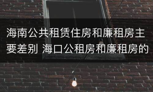 海南公共租赁住房和廉租房主要差别 海口公租房和廉租房的区别