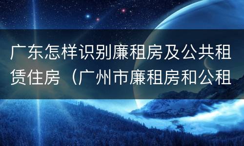 广东怎样识别廉租房及公共租赁住房（广州市廉租房和公租房的区别）