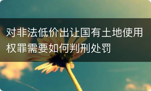 对非法低价出让国有土地使用权罪需要如何判刑处罚