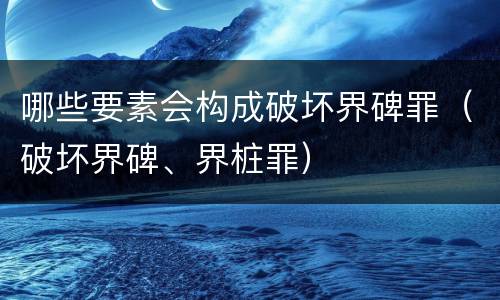 哪些要素会构成破坏界碑罪（破坏界碑、界桩罪）