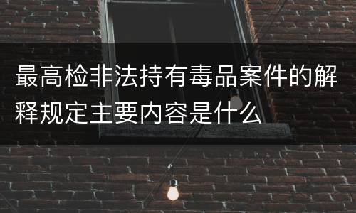 最高检非法持有毒品案件的解释规定主要内容是什么
