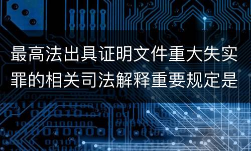 最高法出具证明文件重大失实罪的相关司法解释重要规定是什么