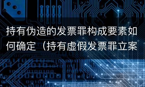 持有伪造的发票罪构成要素如何确定（持有虚假发票罪立案标准）