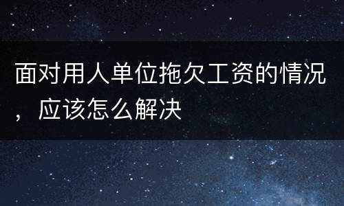 面对用人单位拖欠工资的情况，应该怎么解决