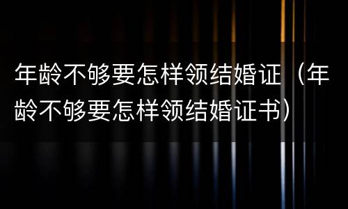 年龄不够要怎样领结婚证（年龄不够要怎样领结婚证书）
