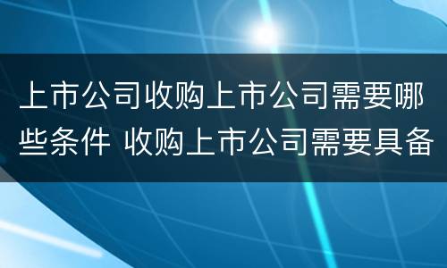 上市公司收购上市公司需要哪些条件 收购上市公司需要具备什么条件
