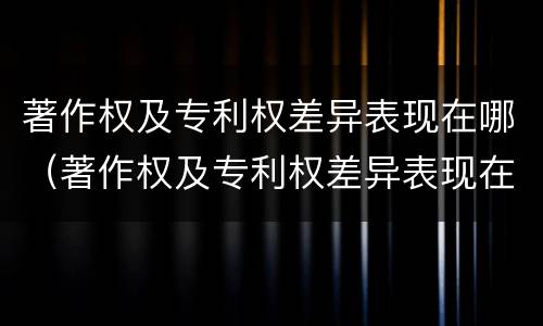 著作权及专利权差异表现在哪（著作权及专利权差异表现在哪方面）