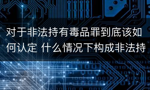 对于非法持有毒品罪到底该如何认定 什么情况下构成非法持有毒品罪