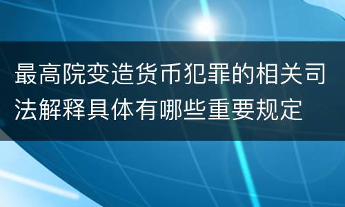 最高院变造货币犯罪的相关司法解释具体有哪些重要规定