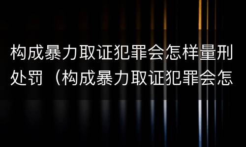构成暴力取证犯罪会怎样量刑处罚（构成暴力取证犯罪会怎样量刑处罚案例）
