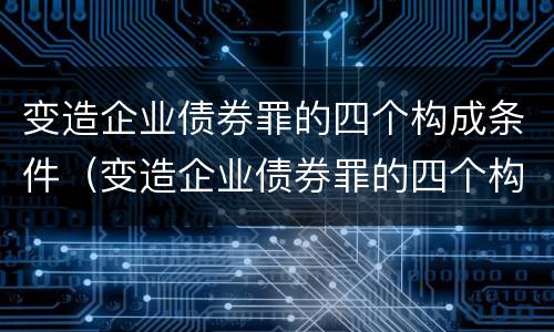 变造企业债券罪的四个构成条件（变造企业债券罪的四个构成条件是）