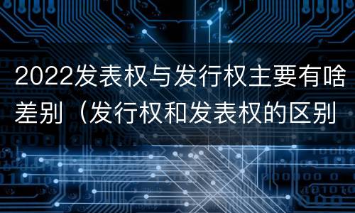 2022发表权与发行权主要有啥差别（发行权和发表权的区别）