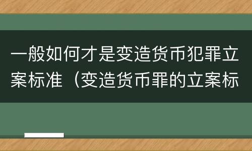 一般如何才是变造货币犯罪立案标准（变造货币罪的立案标准）