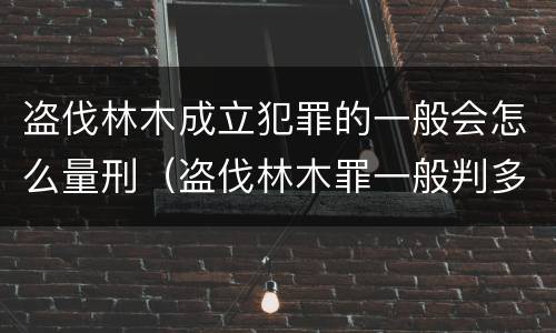 盗伐林木成立犯罪的一般会怎么量刑（盗伐林木罪一般判多久）