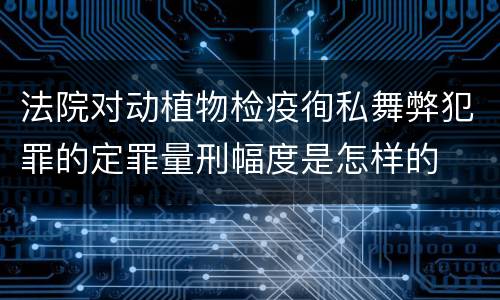 法院对动植物检疫徇私舞弊犯罪的定罪量刑幅度是怎样的