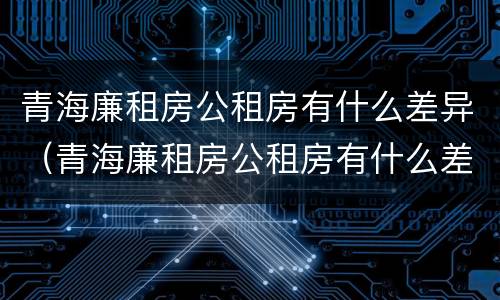 青海廉租房公租房有什么差异（青海廉租房公租房有什么差异吗）