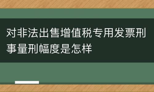 对非法出售增值税专用发票刑事量刑幅度是怎样