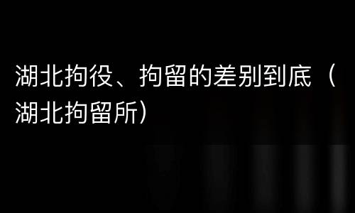 湖北拘役、拘留的差别到底（湖北拘留所）