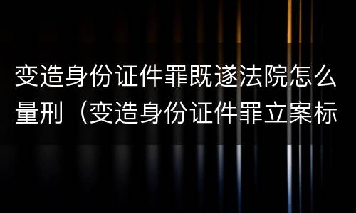 变造身份证件罪既遂法院怎么量刑（变造身份证件罪立案标准）