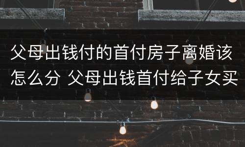 父母出钱付的首付房子离婚该怎么分 父母出钱首付给子女买房离婚时怎么处理