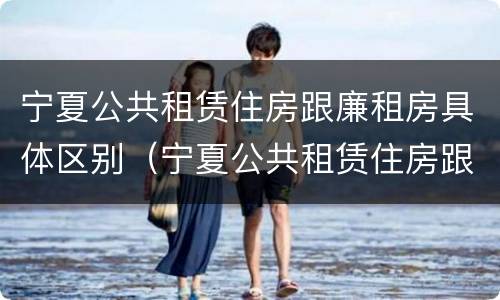 宁夏公共租赁住房跟廉租房具体区别（宁夏公共租赁住房跟廉租房具体区别）