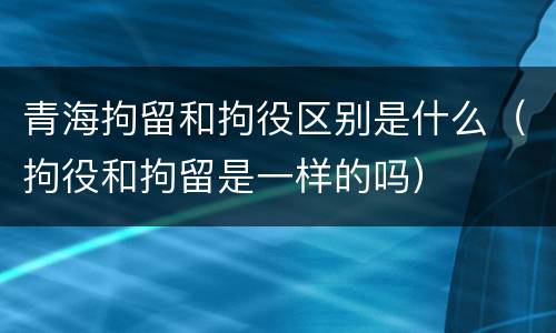 青海拘留和拘役区别是什么（拘役和拘留是一样的吗）