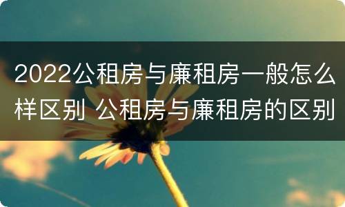 2022公租房与廉租房一般怎么样区别 公租房与廉租房的区别都在此,别再搞错了!