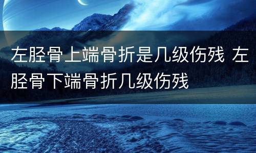 左胫骨上端骨折是几级伤残 左胫骨下端骨折几级伤残
