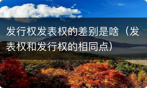 发行权发表权的差别是啥（发表权和发行权的相同点）