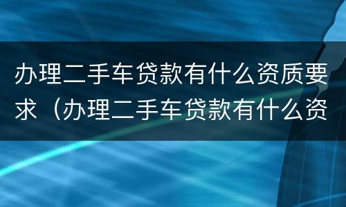 办理二手车贷款有什么资质要求（办理二手车贷款有什么资质要求和条件）