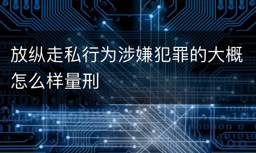 放纵走私行为涉嫌犯罪的大概怎么样量刑