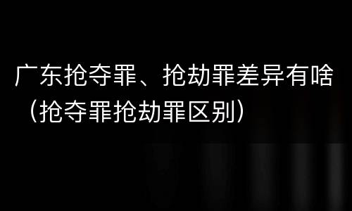 广东抢夺罪、抢劫罪差异有啥（抢夺罪抢劫罪区别）