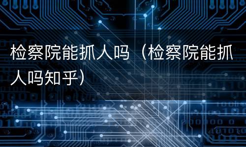 检察院能抓人吗（检察院能抓人吗知乎）
